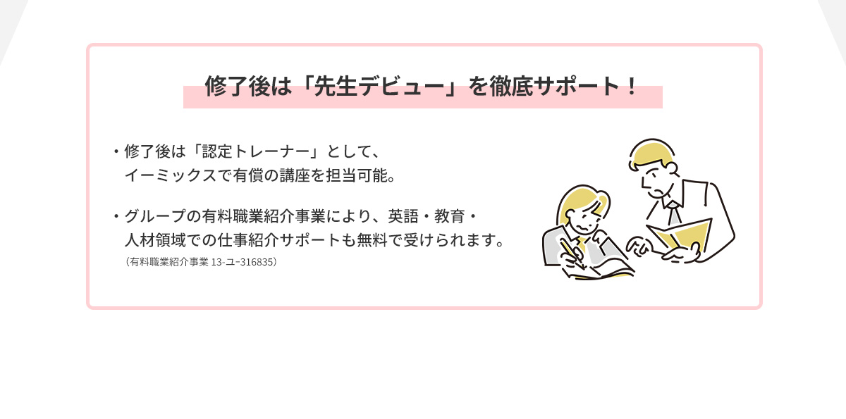 修了後は「先生デビュー」を徹底サポート！ イーミックスで有償の講座を担当可能。人材領域での仕事紹介サポートも無料。（有料職業紹介事業 13-ユｰ316835）