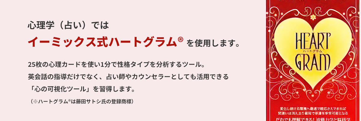 心理学（占い）ではイーミックス式ハートグラム® を使用します。
      25枚の心理カードを使い1分で性格タイプを分析するツール。
      英会話の指導だけでなく、占い師やカウンセラーとしても活用できる「心の可視化ツール」を習得します。
      （※ハートグラム®は藤田サトシ氏の登録商標）