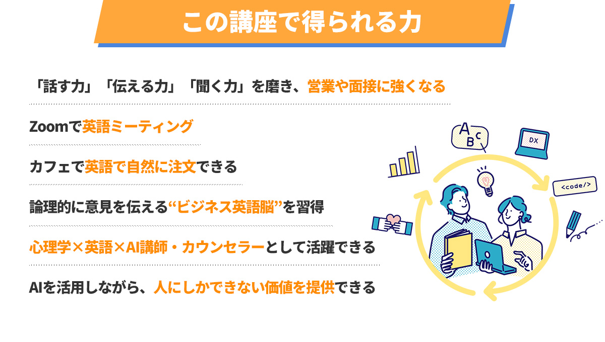 この講座で得られる力
      ・「話す力」「伝える力」「聞く力」を磨き、営業や面接に強くなる
      ・Zoomで英語ミーティング
      ・カフェで英語で自然に注文できる
      ・論理的に意見を伝える“ビジネス英語脳”を習得
      ・心理学×英語×AI講師・カウンセラーとして活躍できる
      ・AIを活用しながら、人にしかできない価値を提供できる