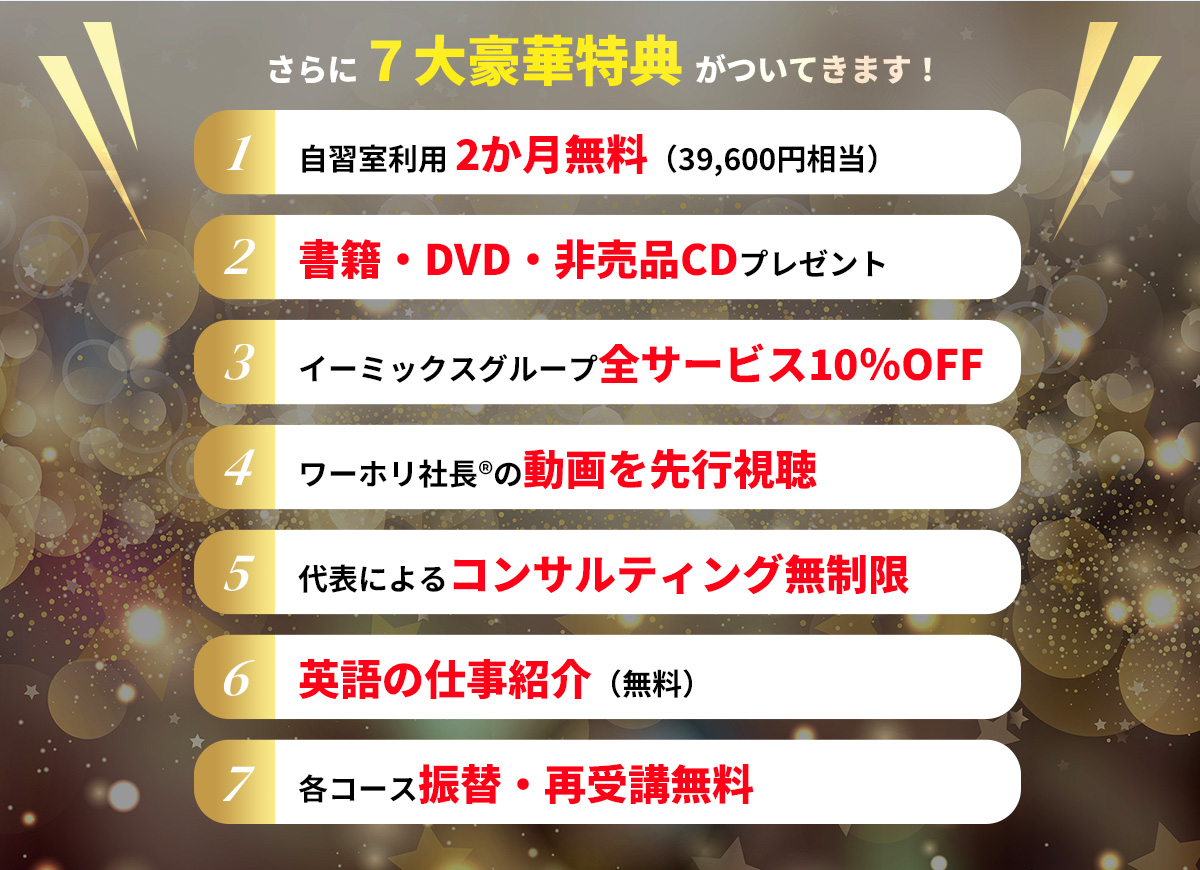 さらに７大豪華特典 がついてきます！
      ・「自習室利用 2か月無料（39,600円相当）
      ・「書籍・DVD・非売品CDプレゼント
      ・「イーミックスグループ全サービス10％OFF
      ・「ワーホリ社長®の動画を先行視聴
      ・「代表によるコンサルティング無制限
      ・「英語の仕事紹介（無料）
      ・「各コース振替・再受講無料