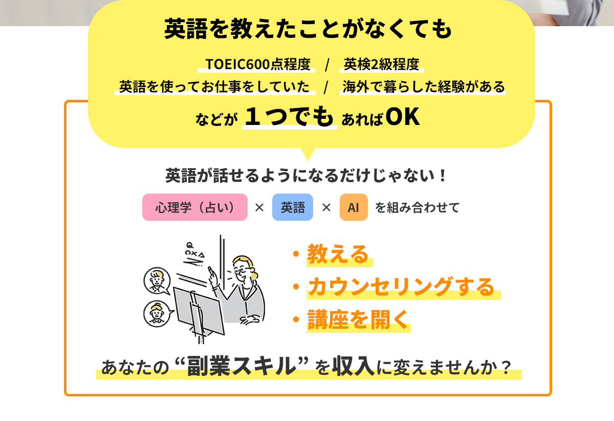 英語を教えたことがなくても 
      ・TOEIC600点程度
      ・英検2級程度
      ・英語を使ってお仕事をしていた・
      海外で暮らした経験がある などが １つでも あればOK。
      英語が話せるようになるだけじゃない！心理学（占い）×英語×AIを組み合わせて
      ・教える
      ・カウンセリングする
      ・講座を開く
      あなたの “副業スキル” を収入に変えませんか？
