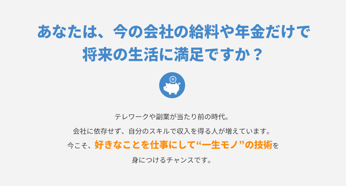 あなたは、今の会社の給料や年金だけで将来の生活に満足ですか？
      テレワークや副業が当たり前の時代。会社に依存せず、自分のスキルで収入を得る人が増えています。今こそ、好きなことを仕事にして“一生モノ”の技術を身につけるチャンスです。