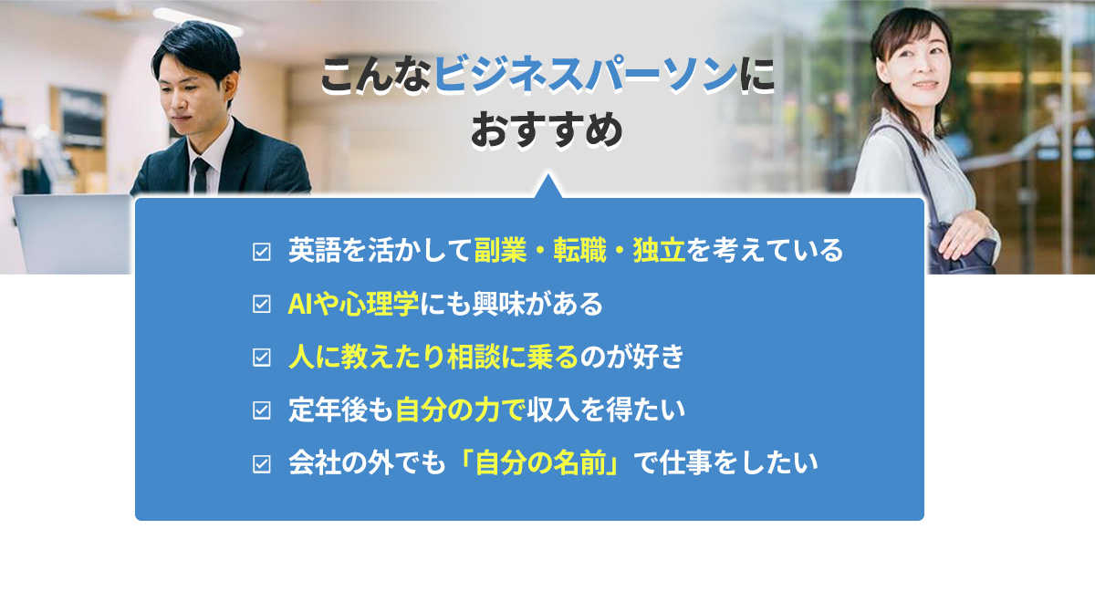 こんなビジネスパーソンにおすすめ　
      ・英語を活かして副業・転職・独立を考えている
      ・AIや心理学にも興味がある
      ・人に教えたり相談に乗るのが好き
      ・定年後も自分の力で収入を得たい
      ・会社の外でも「自分の名前」で仕事をしたい