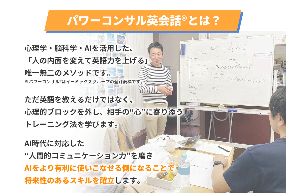パワーコンサル英会話®とは？
      心理学・脳科学・AIを活用した、「人の内面を変えて英語力を上げる」唯一無二のメソッドです。
      ※パワーコンサル®はイーミックスグループの登録商標です。
      ただ英語を教えるだけではなく、心理的ブロックを外し、相手の“心”に寄り添うトレーニング法を学びます。
      AI時代に対応した“人間的コミュニケーション力”を磨きAIをより有利に使いこなせる側になることで将来性のあるスキルを確立します。