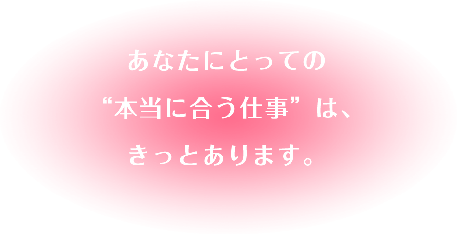 あなたにとっての“本当に合う仕事”は、きっとあります。